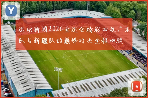 运动新闻2026全运会精彩回放广东队与新疆队的巅峰对决全程回顾