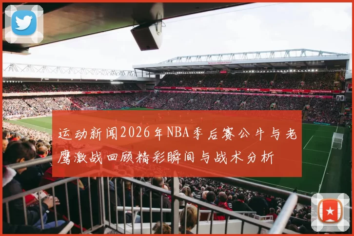 运动新闻2026年NBA季后赛公牛与老鹰激战回顾精彩瞬间与战术分析