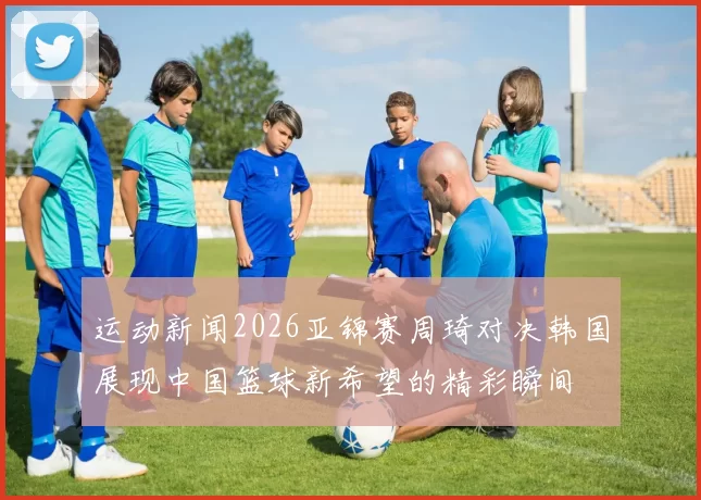 运动新闻2026亚锦赛周琦对决韩国展现中国篮球新希望的精彩瞬间