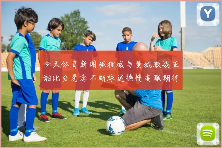 今天体育新闻狐狸城与曼城激战正酣比分悬念不断球迷热情高涨期待精彩瞬间