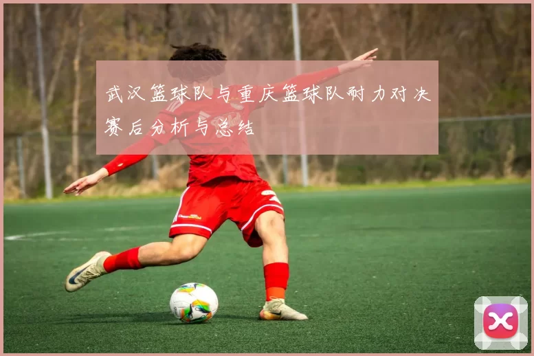 武汉篮球队与重庆篮球队耐力对决赛后分析与总结