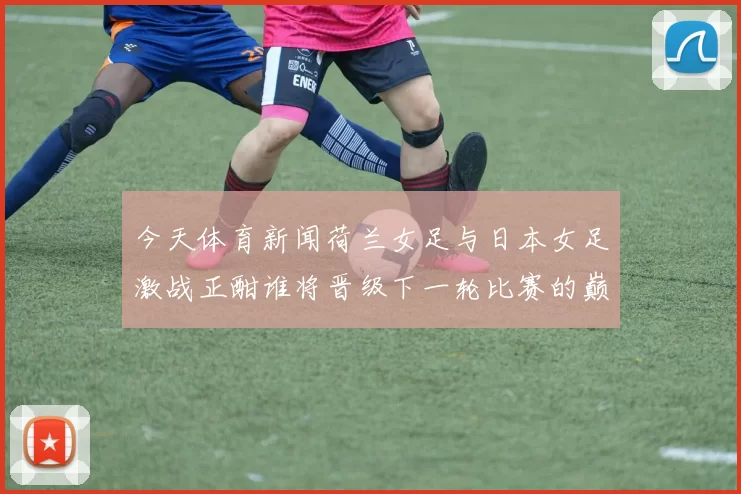今天体育新闻荷兰女足与日本女足激战正酣谁将晋级下一轮比赛的巅峰对决