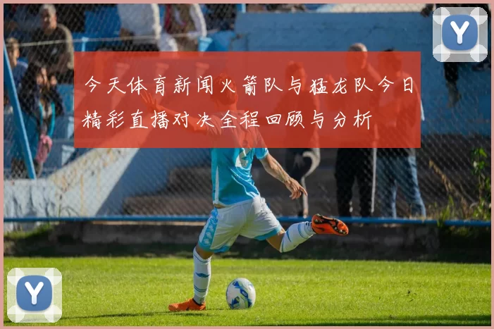 今天体育新闻火箭队与猛龙队今日精彩直播对决全程回顾与分析